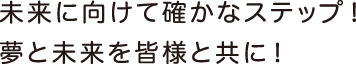 未来に向けて確かなステップ！夢と未来を皆様と共に！